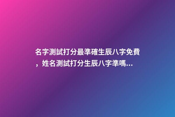名字測試打分最準確生辰八字免費，姓名測試打分生辰八字準嗎 姓名測試打分生辰八字免費，算算命免費+生辰八字-第1張-觀點-玄機派